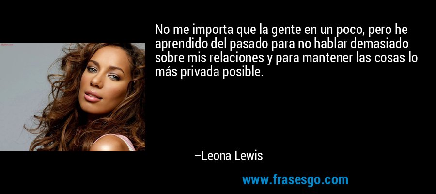 No me importa que la gente en un poco, pero he aprendido del pasado para no hablar demasiado sobre mis relaciones y para mantener las cosas lo más privada posible. – Leona Lewis