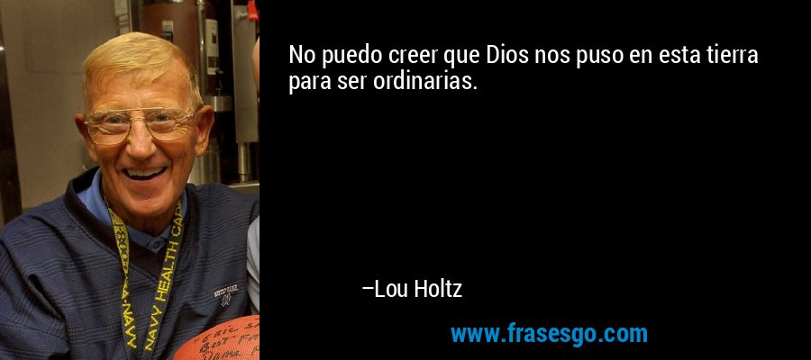 No puedo creer que Dios nos puso en esta tierra para ser ordinarias. – Lou Holtz