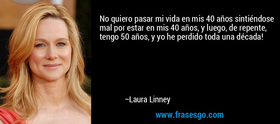 No quiero pasar mi vida en mis 40 años sintiéndose mal por estar en mis 40 años, y luego, de repente, tengo 50 años, y yo he perdido toda una década! – Laura Linney