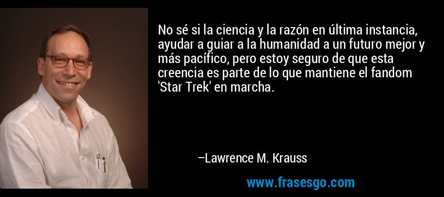 No sé si la ciencia y la razón en última instancia, ayudar a guiar a la humanidad a un futuro mejor y más pacífico, pero estoy seguro de que esta creencia es parte de lo que mantiene el fandom 'Star Trek' en marcha. – Lawrence M. Krauss