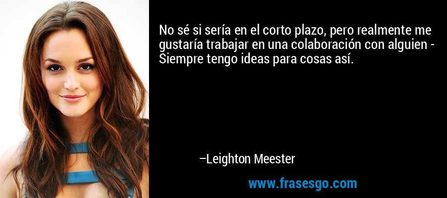 No sé si sería en el corto plazo, pero realmente me gustaría trabajar en una colaboración con alguien - Siempre tengo ideas para cosas así. – Leighton Meester