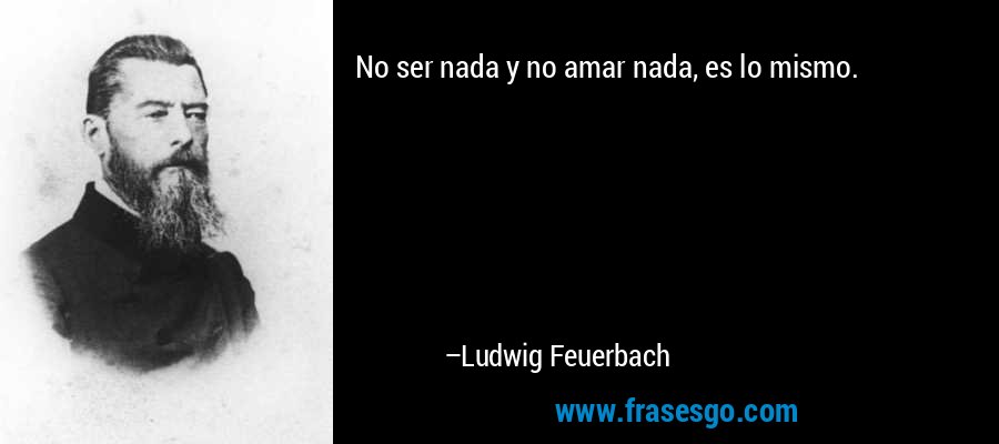 No ser nada y no amar nada, es lo mismo. – Ludwig Feuerbach
