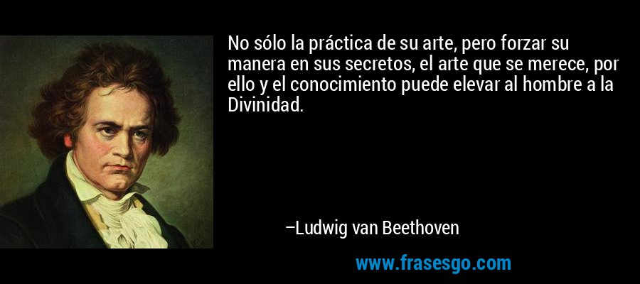 No sólo la práctica de su arte, pero forzar su manera en sus secretos, el arte que se merece, por ello y el conocimiento puede elevar al hombre a la Divinidad. – Ludwig van Beethoven