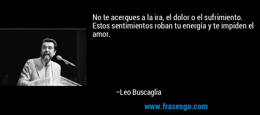 No te acerques a la ira, el dolor o el sufrimiento. Estos sentimientos roban tu energía y te impiden el amor. – Leo Buscaglia