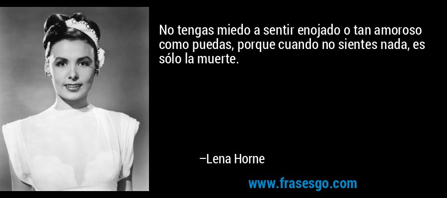 No tengas miedo a sentir enojado o tan amoroso como puedas, porque cuando no sientes nada, es sólo la muerte. – Lena Horne