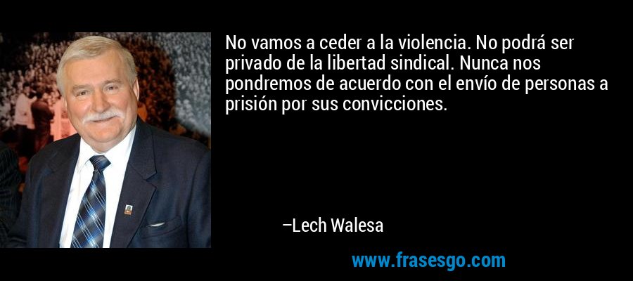 No vamos a ceder a la violencia. No podrá ser privado de la libertad sindical. Nunca nos pondremos de acuerdo con el envío de personas a prisión por sus convicciones. – Lech Walesa