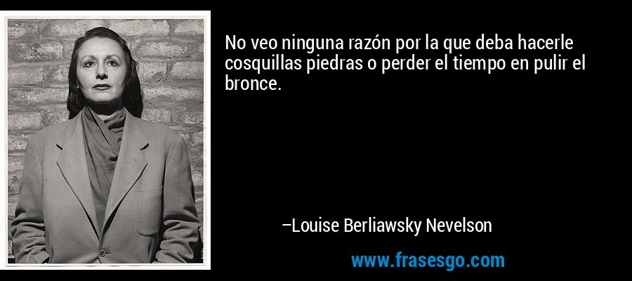 No veo ninguna razón por la que deba hacerle cosquillas piedras o perder el tiempo en pulir el bronce. – Louise Berliawsky Nevelson