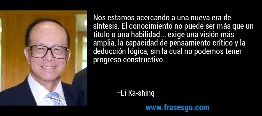Nos estamos acercando a una nueva era de síntesis. El conocimiento no puede ser más que un título o una habilidad... exige una visión más amplia, la capacidad de pensamiento crítico y la deducción lógica, sin la cual no podemos tener progreso constructivo. – Li Ka-shing