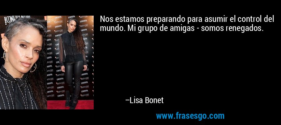 Nos estamos preparando para asumir el control del mundo. Mi grupo de amigas - somos renegados. – Lisa Bonet
