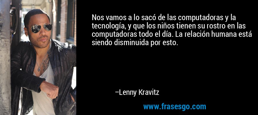 Nos vamos a lo sacó de las computadoras y la tecnología, y que los niños tienen su rostro en las computadoras todo el día. La relación humana está siendo disminuida por esto. – Lenny Kravitz