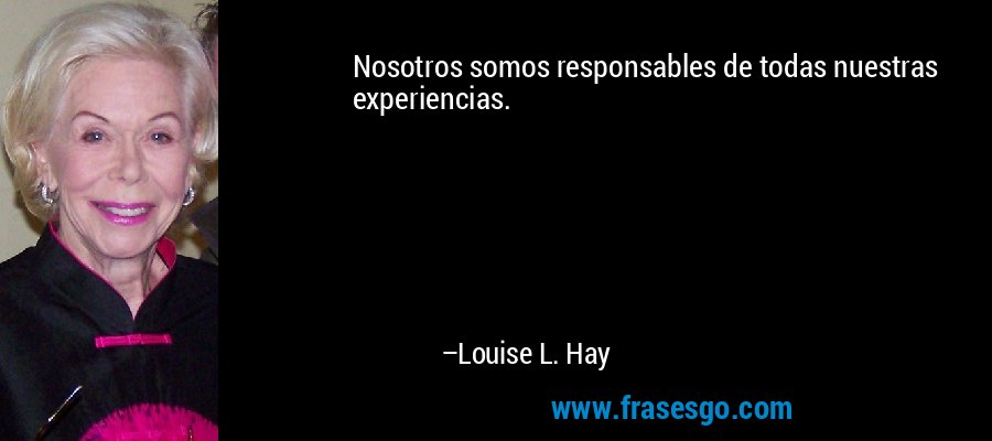 Nosotros somos responsables de todas nuestras experiencias. – Louise L. Hay