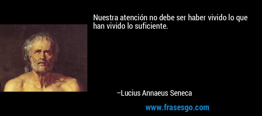 Nuestra atención no debe ser haber vivido lo que han vivido lo suficiente. – Lucius Annaeus Seneca