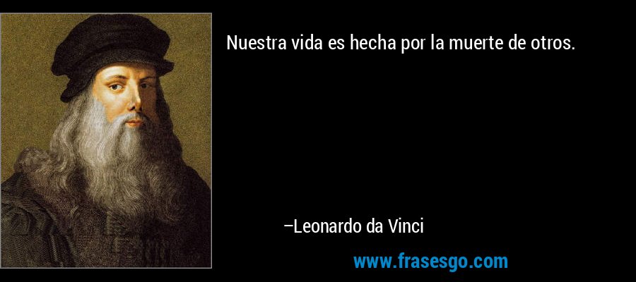 Nuestra vida es hecha por la muerte de otros. – Leonardo da Vinci
