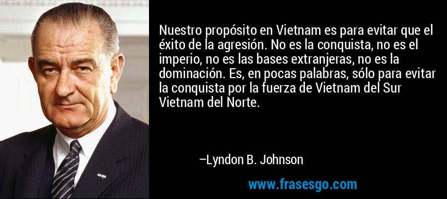 Nuestro propósito en Vietnam es para evitar que el éxito de la agresión. No es la conquista, no es el imperio, no es las bases extranjeras, no es la dominación. Es, en pocas palabras, sólo para evitar la conquista por la fuerza de Vietnam del Sur Vietnam del Norte. – Lyndon B. Johnson