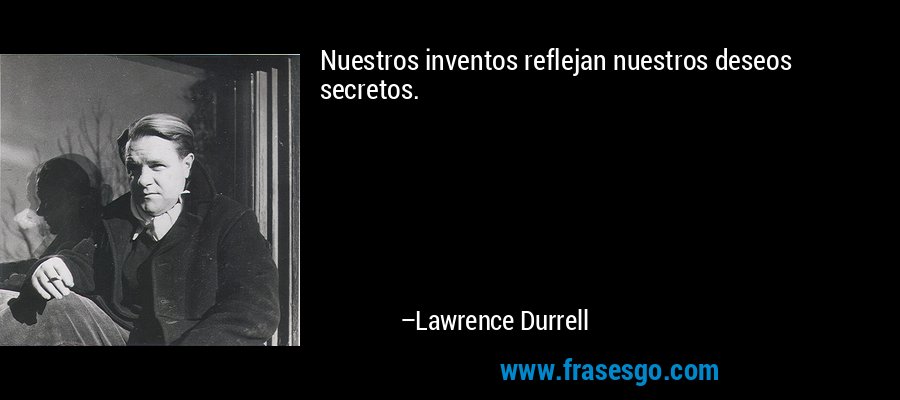 Nuestros inventos reflejan nuestros deseos secretos. – Lawrence Durrell