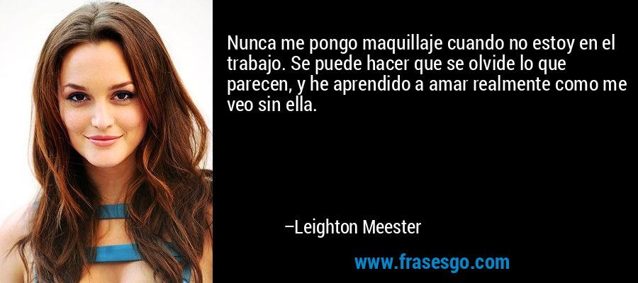 Nunca me pongo maquillaje cuando no estoy en el trabajo. Se puede hacer que se olvide lo que parecen, y he aprendido a amar realmente como me veo sin ella. – Leighton Meester