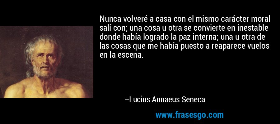 Nunca volveré a casa con el mismo carácter moral salí con; una cosa u otra se convierte en inestable donde había logrado la paz interna; una u otra de las cosas que me había puesto a reaparece vuelos en la escena. – Lucius Annaeus Seneca