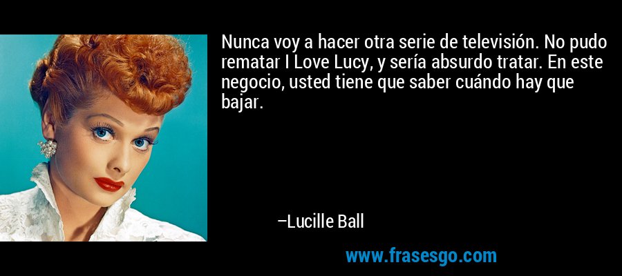 Nunca voy a hacer otra serie de televisión. No pudo rematar I Love Lucy, y sería absurdo tratar. En este negocio, usted tiene que saber cuándo hay que bajar. – Lucille Ball