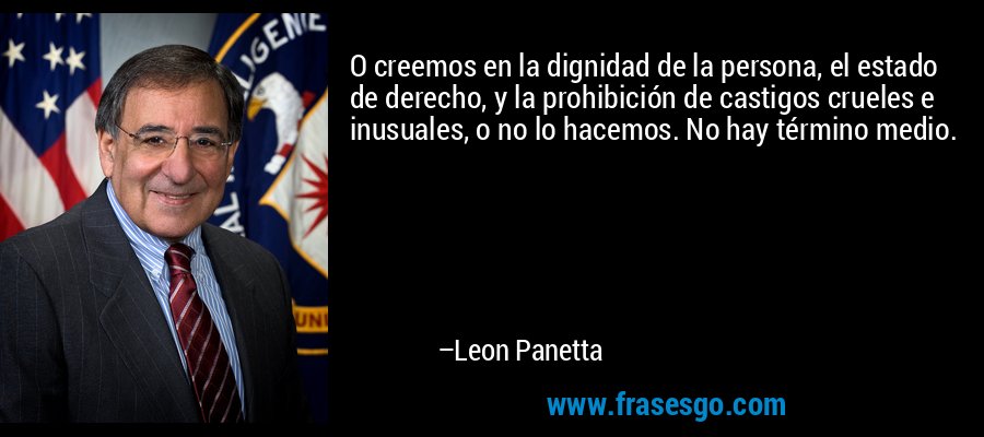 O creemos en la dignidad de la persona, el estado de derecho, y la prohibición de castigos crueles e inusuales, o no lo hacemos. No hay término medio. – Leon Panetta