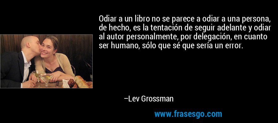 Odiar a un libro no se parece a odiar a una persona, de hecho, es la tentación de seguir adelante y odiar al autor personalmente, por delegación, en cuanto ser humano, sólo que sé que sería un error. – Lev Grossman