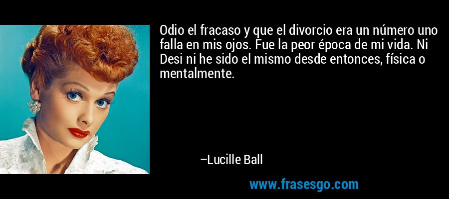 Odio el fracaso y que el divorcio era un número uno falla en mis ojos. Fue la peor época de mi vida. Ni Desi ni he sido el mismo desde entonces, física o mentalmente. – Lucille Ball