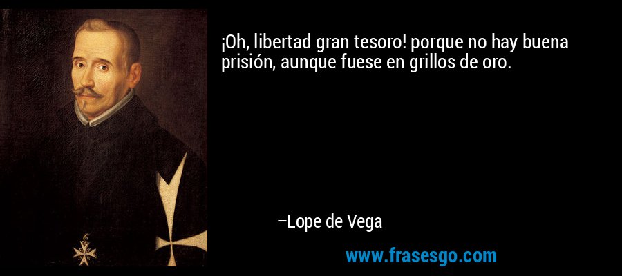 ¡Oh, libertad gran tesoro! porque no hay buena prisión, aunque fuese en grillos de oro. – Lope de Vega