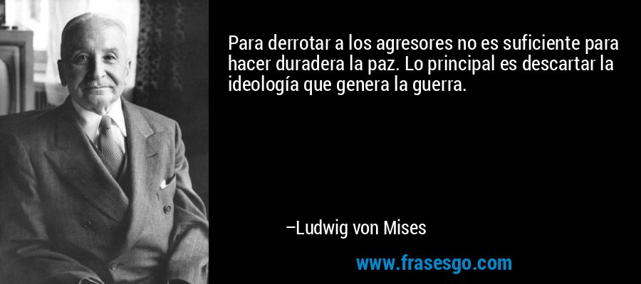 Para derrotar a los agresores no es suficiente para hacer duradera la paz. Lo principal es descartar la ideología que genera la guerra. – Ludwig von Mises