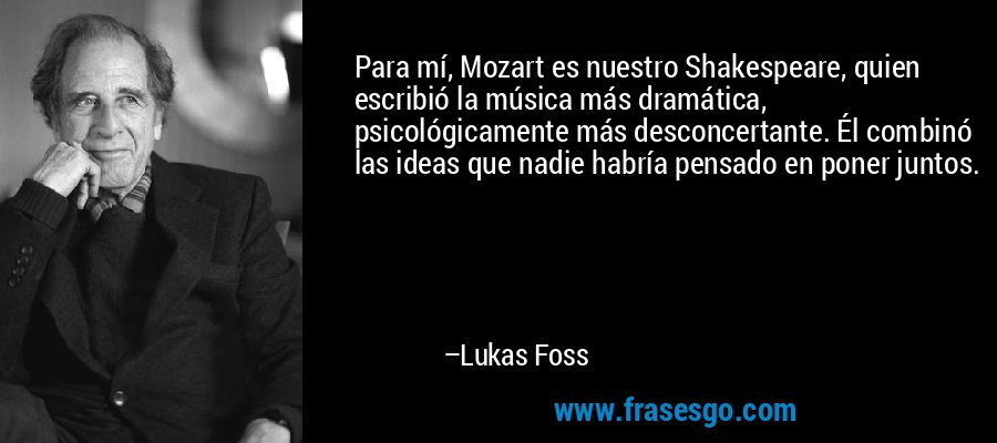 Para mí, Mozart es nuestro Shakespeare, quien escribió la música más dramática, psicológicamente más desconcertante. Él combinó las ideas que nadie habría pensado en poner juntos. – Lukas Foss