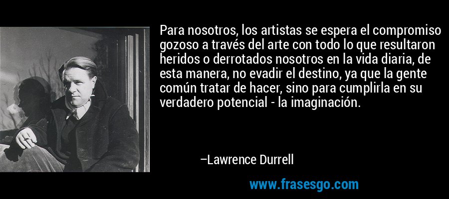 Para nosotros, los artistas se espera el compromiso gozoso a través del arte con todo lo que resultaron heridos o derrotados nosotros en la vida diaria, de esta manera, no evadir el destino, ya que la gente común tratar de hacer, sino para cumplirla en su verdadero potencial - la imaginación. – Lawrence Durrell