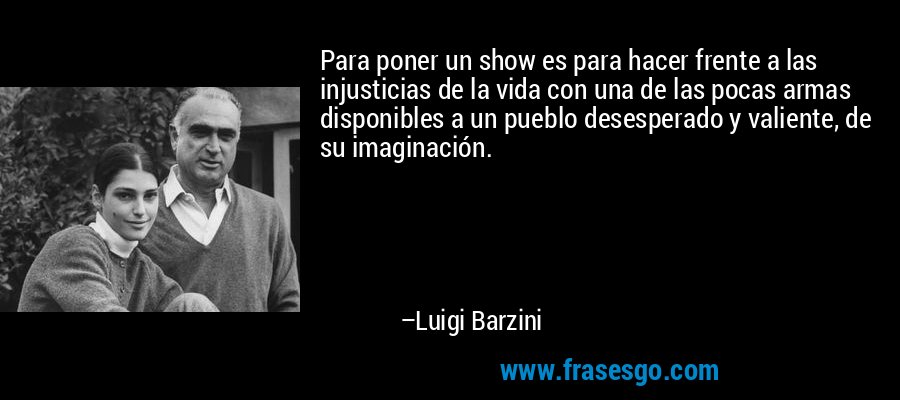 Para poner un show es para hacer frente a las injusticias de la vida con una de las pocas armas disponibles a un pueblo desesperado y valiente, de su imaginación. – Luigi Barzini