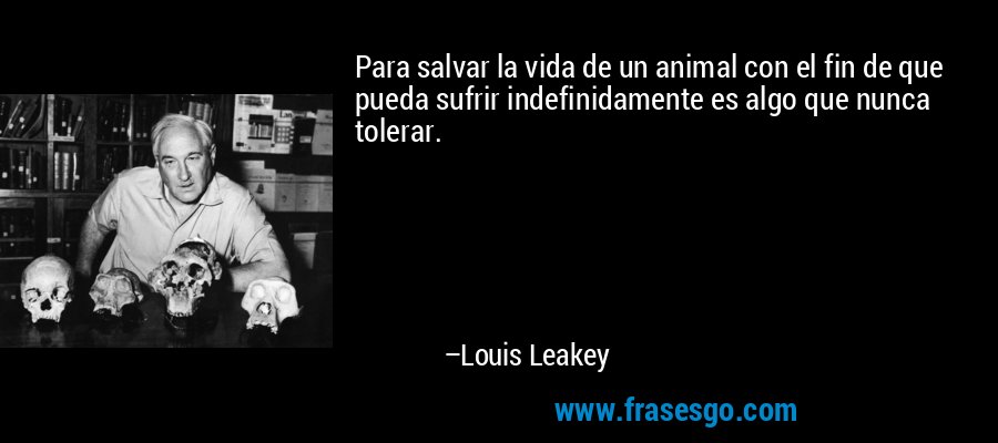Para salvar la vida de un animal con el fin de que pueda sufrir indefinidamente es algo que nunca tolerar. – Louis Leakey
