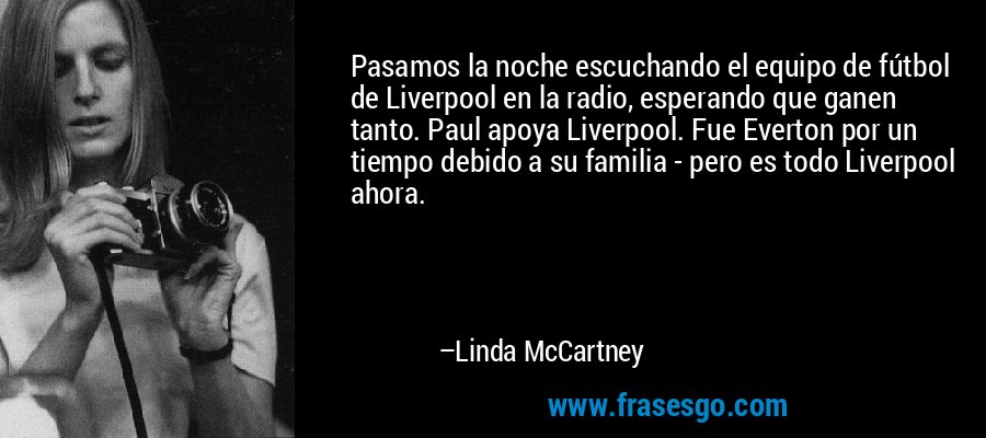 Pasamos la noche escuchando el equipo de fútbol de Liverpool en la radio, esperando que ganen tanto. Paul apoya Liverpool. Fue Everton por un tiempo debido a su familia - pero es todo Liverpool ahora. – Linda McCartney