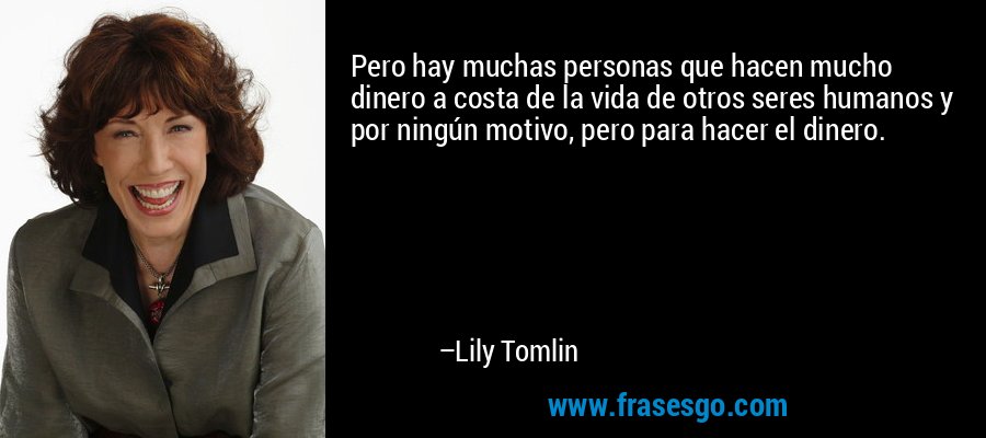 Pero hay muchas personas que hacen mucho dinero a costa de la vida de otros seres humanos y por ningún motivo, pero para hacer el dinero. – Lily Tomlin