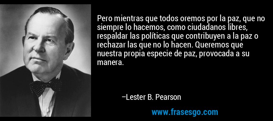 Pero mientras que todos oremos por la paz, que no siempre lo hacemos, como ciudadanos libres, respaldar las políticas que contribuyen a la paz o rechazar las que no lo hacen. Queremos que nuestra propia especie de paz, provocada a su manera. – Lester B. Pearson