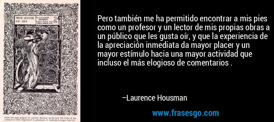 Pero también me ha permitido encontrar a mis pies como un profesor y un lector de mis propias obras a un público que les gusta oír, y que la experiencia de la apreciación inmediata da mayor placer y un mayor estímulo hacia una mayor actividad que incluso el más elogioso de comentarios . – Laurence Housman