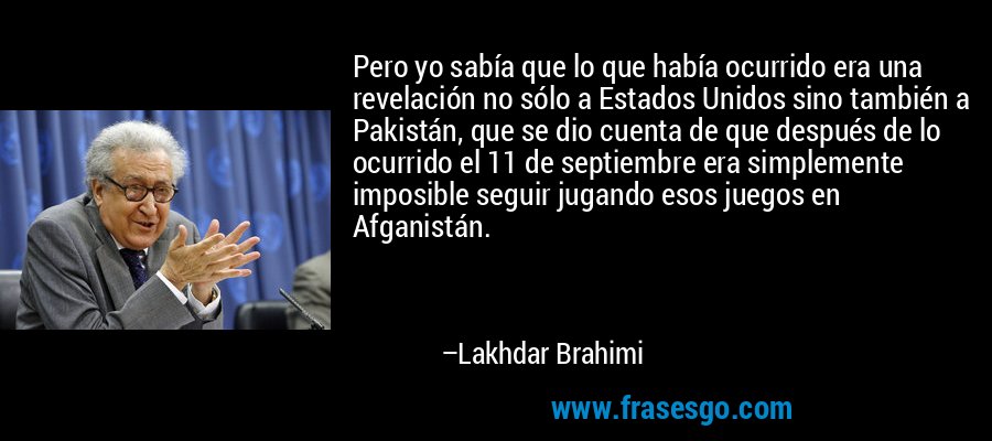 Pero yo sabía que lo que había ocurrido era una revelación no sólo a Estados Unidos sino también a Pakistán, que se dio cuenta de que después de lo ocurrido el 11 de septiembre era simplemente imposible seguir jugando esos juegos en Afganistán. – Lakhdar Brahimi