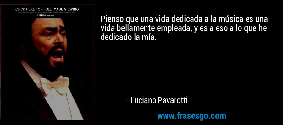 Pienso que una vida dedicada a la música es una vida bellamente empleada, y es a eso a lo que he dedicado la mía. – Luciano Pavarotti