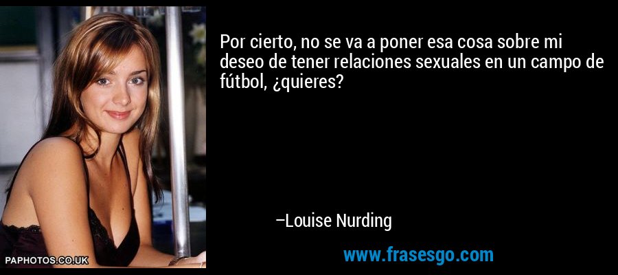 Por cierto, no se va a poner esa cosa sobre mi deseo de tener relaciones sexuales en un campo de fútbol, ​​¿quieres? – Louise Nurding