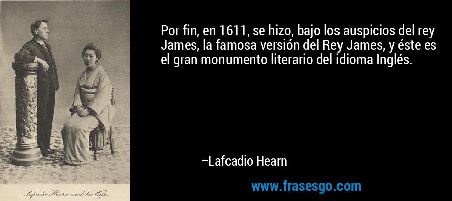 Por fin, en 1611, se hizo, bajo los auspicios del rey James, la famosa versión del Rey James, y éste es el gran monumento literario del idioma Inglés. – Lafcadio Hearn