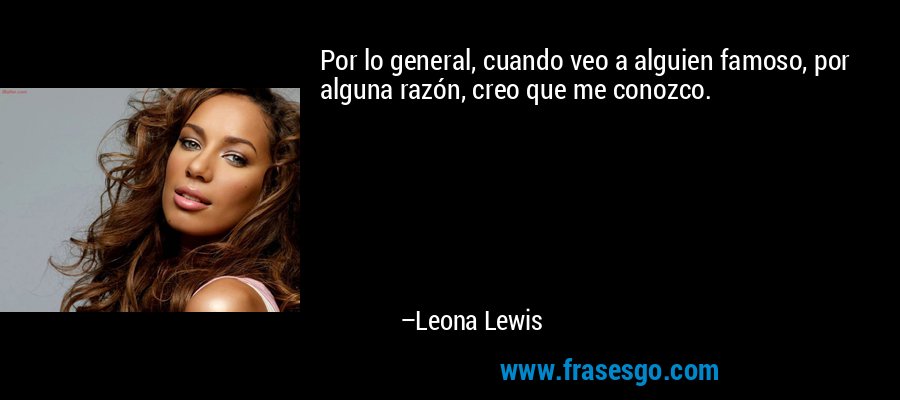 Por lo general, cuando veo a alguien famoso, por alguna razón, creo que me conozco. – Leona Lewis