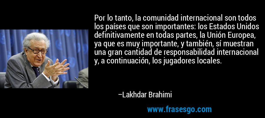 Por lo tanto, la comunidad internacional son todos los países que son importantes: los Estados Unidos definitivamente en todas partes, la Unión Europea, ya que es muy importante, y también, sí muestran una gran cantidad de responsabilidad internacional y, a continuación, los jugadores locales. – Lakhdar Brahimi