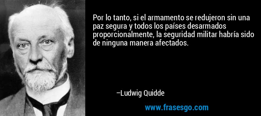 Por lo tanto, si el armamento se redujeron sin una paz segura y todos los países desarmados proporcionalmente, la seguridad militar habría sido de ninguna manera afectados. – Ludwig Quidde