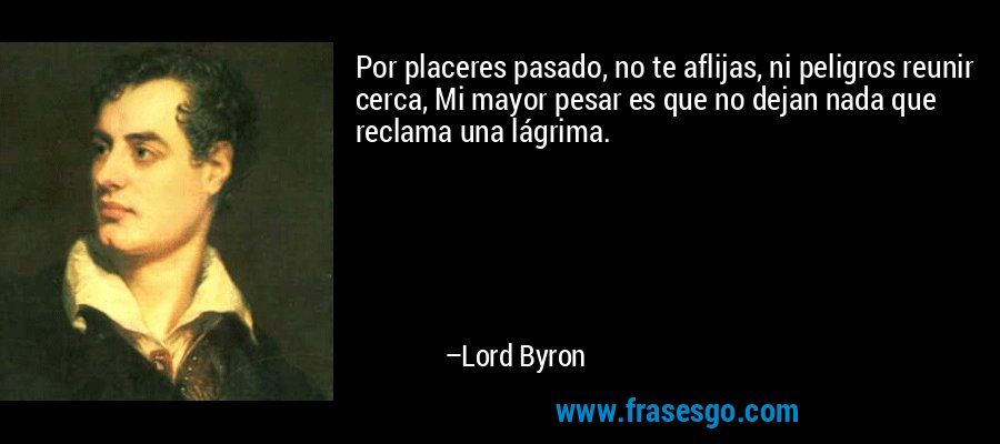 Por placeres pasado, no te aflijas, ni peligros reunir cerca, Mi mayor pesar es que no dejan nada que reclama una lágrima. – Lord Byron