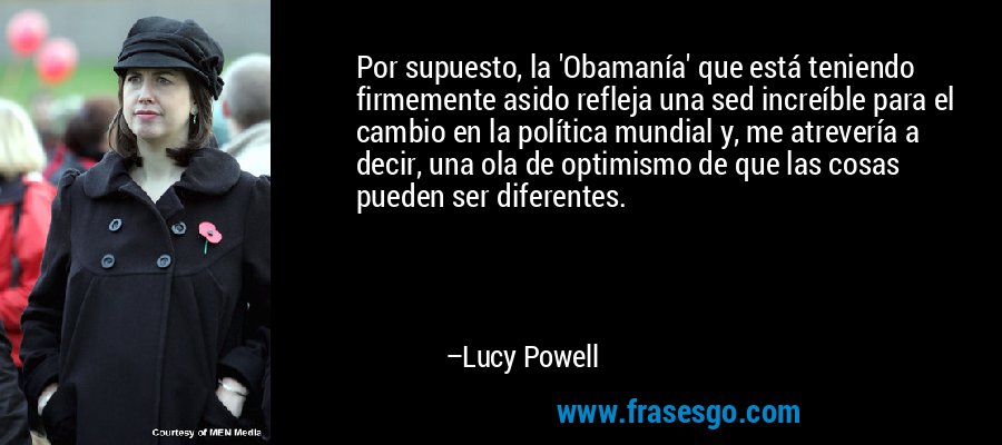 Por supuesto, la 'Obamanía' que está teniendo firmemente asido refleja una sed increíble para el cambio en la política mundial y, me atrevería a decir, una ola de optimismo de que las cosas pueden ser diferentes. – Lucy Powell