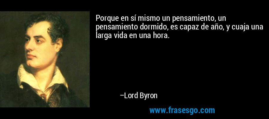 Porque en sí mismo un pensamiento, un pensamiento dormido, es capaz de año, y cuaja una larga vida en una hora. – Lord Byron