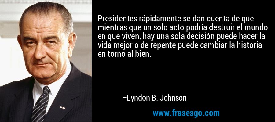 Presidentes rápidamente se dan cuenta de que mientras que un solo acto podría destruir el mundo en que viven, hay una sola decisión puede hacer la vida mejor o de repente puede cambiar la historia en torno al bien. – Lyndon B. Johnson