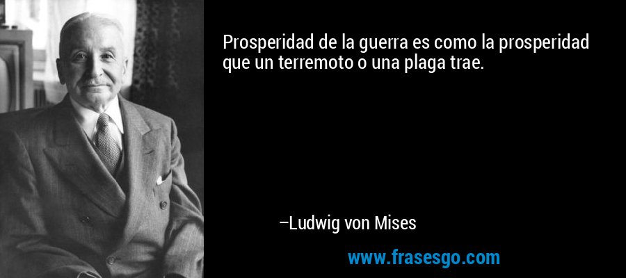 Prosperidad de la guerra es como la prosperidad que un terremoto o una plaga trae. – Ludwig von Mises