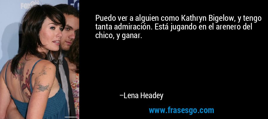 Puedo ver a alguien como Kathryn Bigelow, y tengo tanta admiración. Está jugando en el arenero del chico, y ganar. – Lena Headey