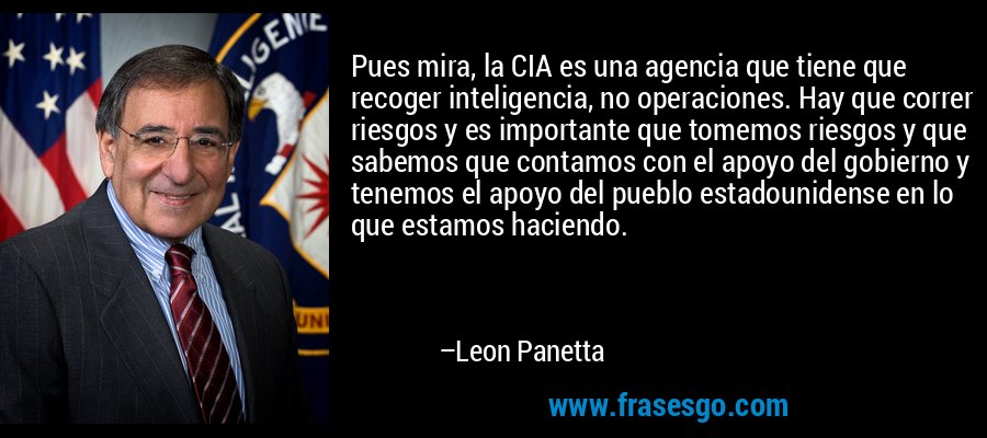 Pues mira, la CIA es una agencia que tiene que recoger inteligencia, no operaciones. Hay que correr riesgos y es importante que tomemos riesgos y que sabemos que contamos con el apoyo del gobierno y tenemos el apoyo del pueblo estadounidense en lo que estamos haciendo. – Leon Panetta