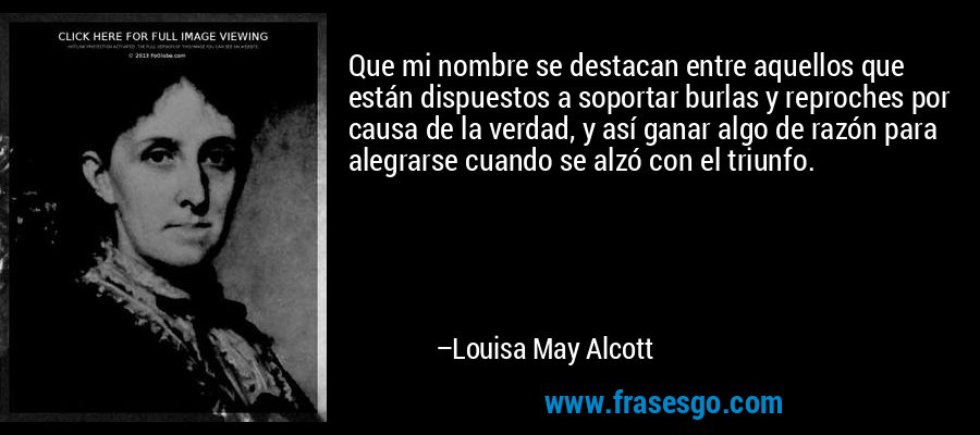 Que mi nombre se destacan entre aquellos que están dispuestos a soportar burlas y reproches por causa de la verdad, y así ganar algo de razón para alegrarse cuando se alzó con el triunfo. – Louisa May Alcott